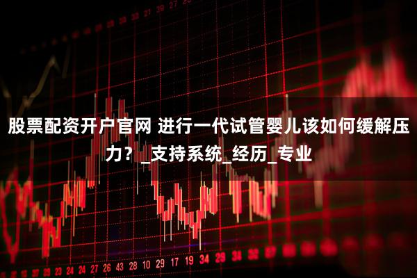 股票配资开户官网 进行一代试管婴儿该如何缓解压力？_支持系统_经历_专业