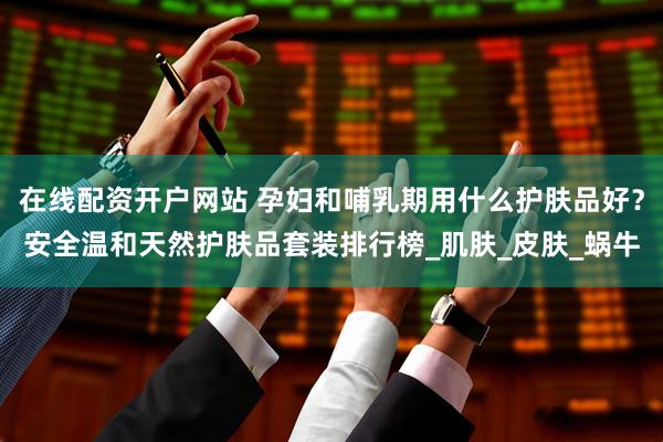在线配资开户网站 孕妇和哺乳期用什么护肤品好？安全温和天然护肤品套装排行榜_肌肤_皮肤_蜗牛