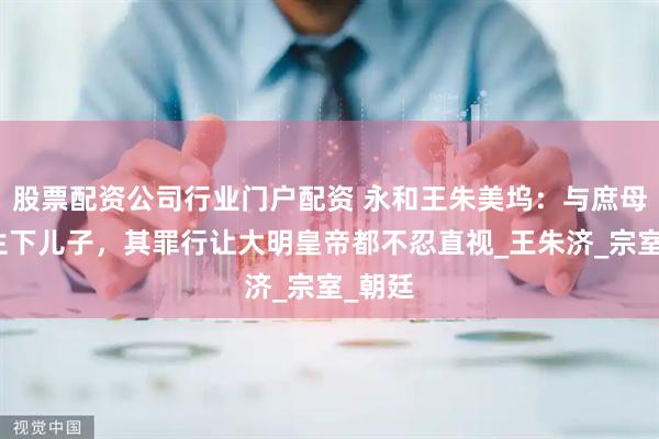 股票配资公司行业门户配资 永和王朱美坞：与庶母私通生下儿子，其罪行让大明皇帝都不忍直视_王朱济_宗室_朝廷