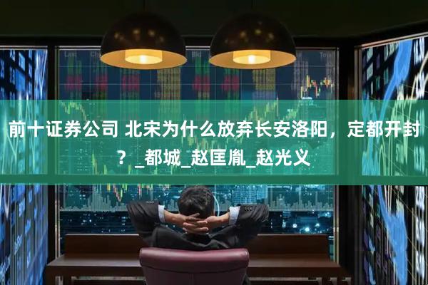 前十证券公司 北宋为什么放弃长安洛阳，定都开封？_都城_赵匡胤_赵光义