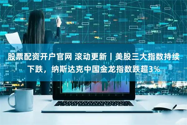 股票配资开户官网 滚动更新丨美股三大指数持续下跌，纳斯达克中国金龙指数跌超3%