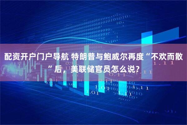 配资开户门户导航 特朗普与鲍威尔再度“不欢而散”后，美联储官员怎么说？