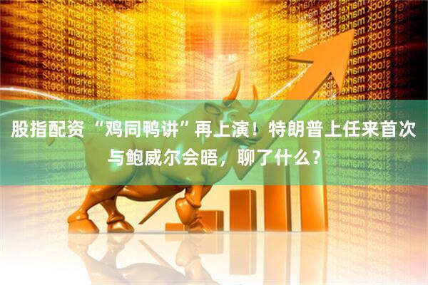 股指配资 “鸡同鸭讲”再上演！特朗普上任来首次与鲍威尔会晤，聊了什么？