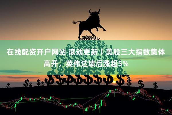 在线配资开户网站 滚动更新丨美股三大指数集体高开，英伟达绩后涨超5%