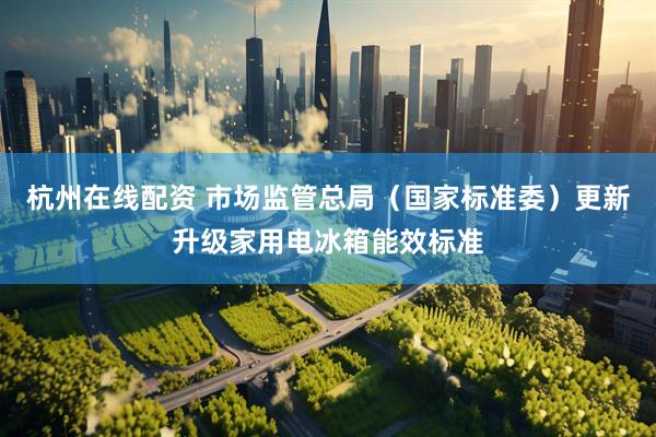 杭州在线配资 市场监管总局（国家标准委）更新升级家用电冰箱能效标准