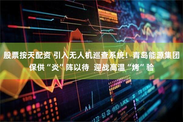 股票按天配资 引入无人机巡查系统！青岛能源集团保供“炎”阵以待  迎战高温“烤”验