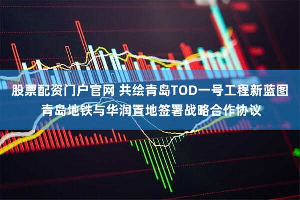 股票配资门户官网 共绘青岛TOD一号工程新蓝图 青岛地铁与华润置地签署战略合作协议