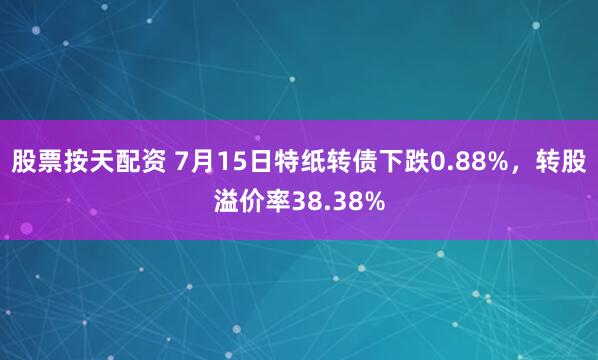 股票按天配资 7月15日特纸转债下跌0.88%，转股溢价率38.38%
