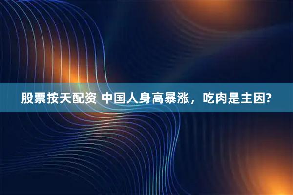股票按天配资 中国人身高暴涨，吃肉是主因?