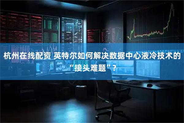 杭州在线配资 英特尔如何解决数据中心液冷技术的“接头难题”?