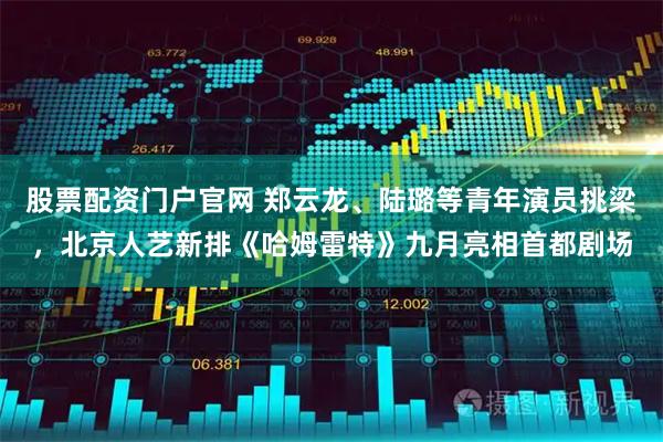 股票配资门户官网 郑云龙、陆璐等青年演员挑梁，北京人艺新排《哈姆雷特》九月亮相首都剧场