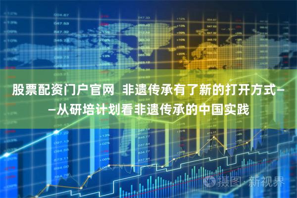 股票配资门户官网  非遗传承有了新的打开方式——从研培计划看非遗传承的中国实践
