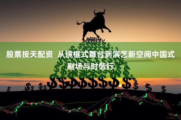 股票按天配资  从镜框式舞台到演艺新空间中国式剧场与时偕行