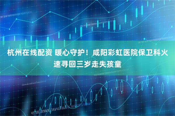 杭州在线配资 暖心守护！咸阳彩虹医院保卫科火速寻回三岁走失孩童
