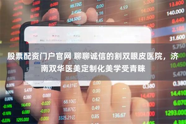 股票配资门户官网 聊聊诚信的割双眼皮医院，济南双华医美定制化美学受青睐