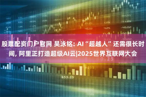 股票配资门户官网 吴泳铭: AI“超越人”还需很长时间, 阿里正打造超级AI云|2025世界互联网大会