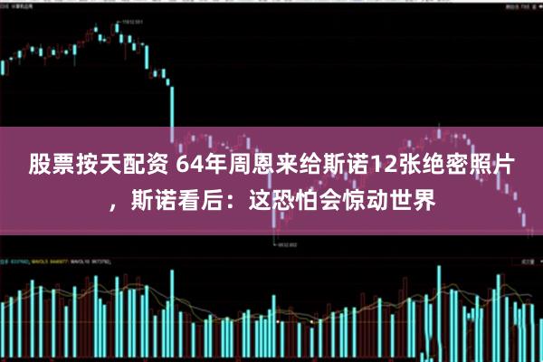 股票按天配资 64年周恩来给斯诺12张绝密照片，斯诺看后：这恐怕会惊动世界
