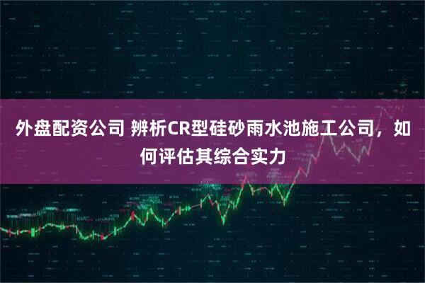 外盘配资公司 辨析CR型硅砂雨水池施工公司，如何评估其综合实力