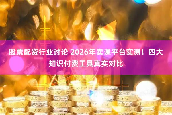 股票配资行业讨论 2026年卖课平台实测！四大知识付费工具真实对比