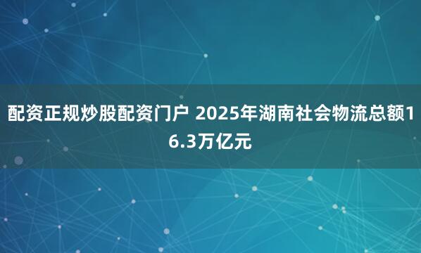 配资正规炒股配资门户 2025年湖南社会物流总额16.3万亿元