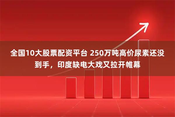 全国10大股票配资平台 250万吨高价尿素还没到手，印度缺电大戏又拉开帷幕