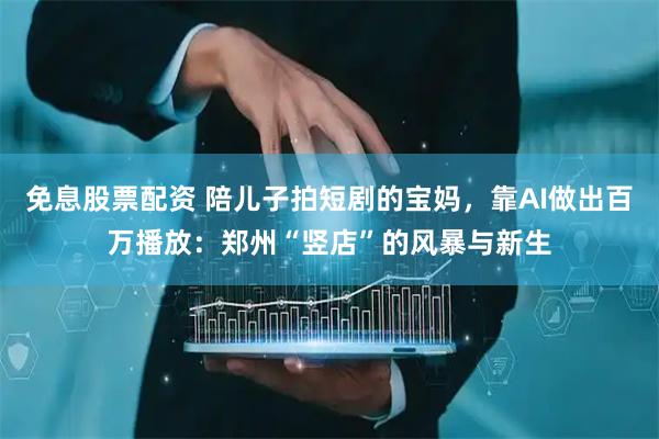 免息股票配资 陪儿子拍短剧的宝妈，靠AI做出百万播放：郑州“竖店”的风暴与新生