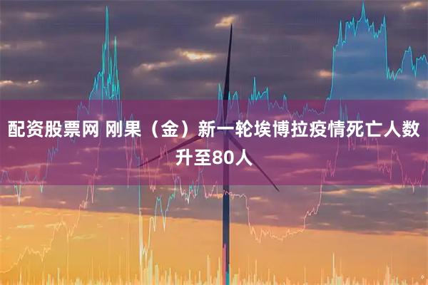 配资股票网 刚果（金）新一轮埃博拉疫情死亡人数升至80人