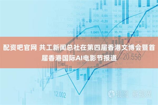 配资吧官网 共工新闻总社在第四届香港文博会暨首届香港国际AI电影节报道