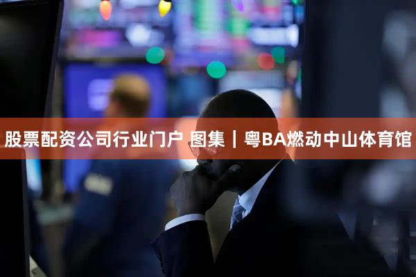 股票配资公司行业门户 图集|粤BA燃动中山体育馆