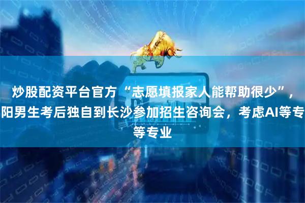 炒股配资平台官方 “志愿填报家人能帮助很少”，邵阳男生考后独自到长沙参加招生咨询会，考虑AI等专业