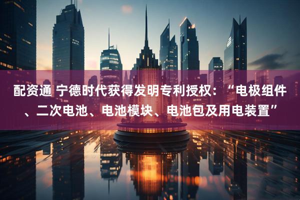 配资通 宁德时代获得发明专利授权：“电极组件、二次电池、电池模块、电池包及用电装置”