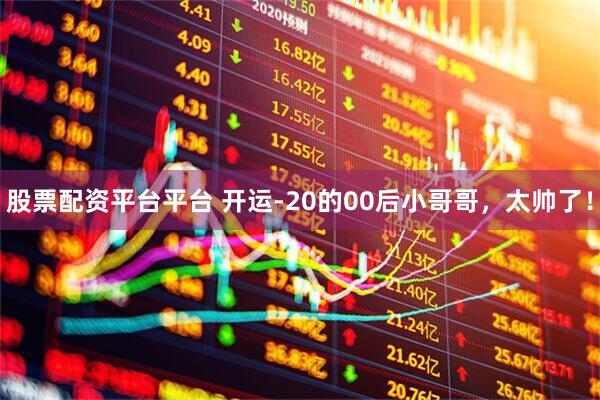 股票配资平台平台 开运-20的00后小哥哥，太帅了！